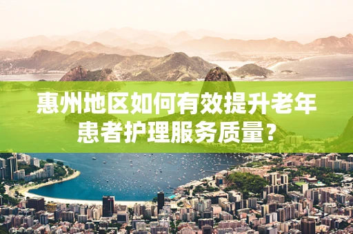 惠州地区如何有效提升老年患者护理服务质量？