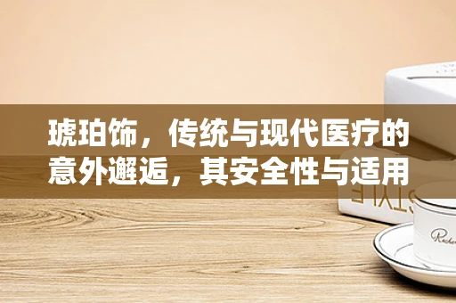 琥珀饰，传统与现代医疗的意外邂逅，其安全性与适用性如何？