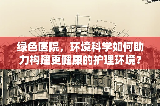 绿色医院，环境科学如何助力构建更健康的护理环境？