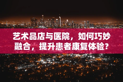 艺术品店与医院，如何巧妙融合，提升患者康复体验？