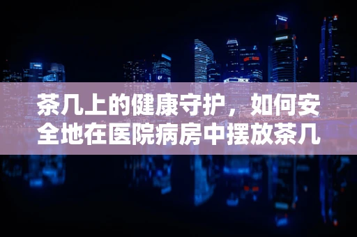 茶几上的健康守护，如何安全地在医院病房中摆放茶几用品？
