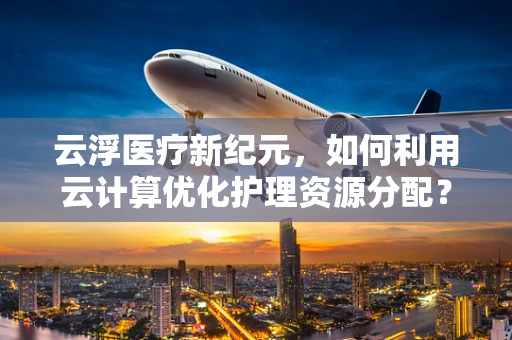 云浮医疗新纪元，如何利用云计算优化护理资源分配？
