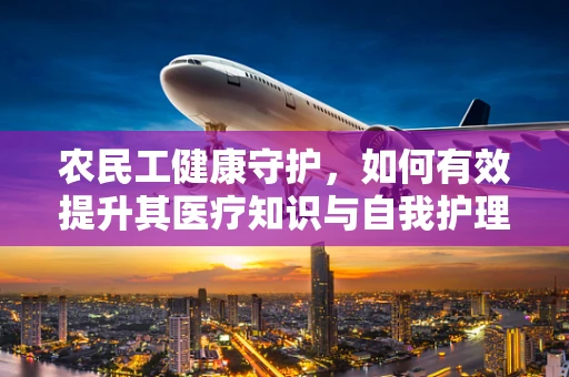农民工健康守护，如何有效提升其医疗知识与自我护理能力？
