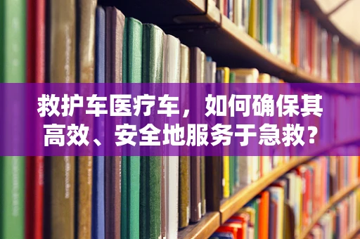 救护车医疗车，如何确保其高效、安全地服务于急救？