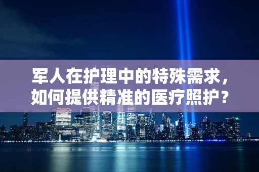 军人在护理中的特殊需求，如何提供精准的医疗照护？