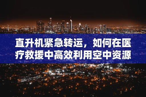 直升机紧急转运，如何在医疗救援中高效利用空中资源？