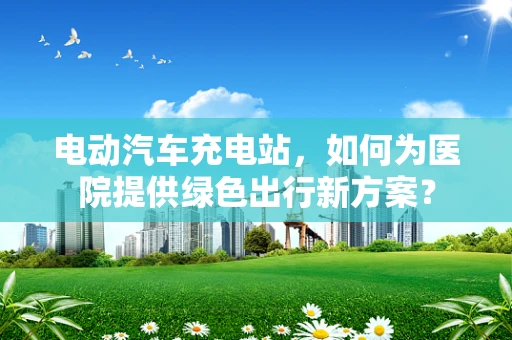 电动汽车充电站，如何为医院提供绿色出行新方案？