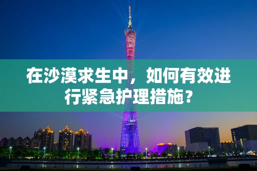 在沙漠求生中，如何有效进行紧急护理措施？