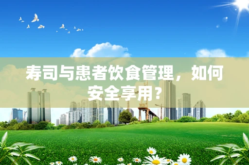 寿司与患者饮食管理，如何安全享用？