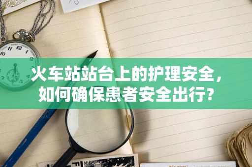 火车站站台上的护理安全，如何确保患者安全出行？