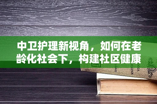 中卫护理新视角，如何在老龄化社会下，构建社区健康中卫站？
