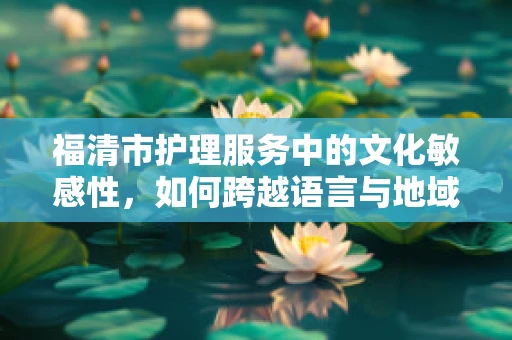 福清市护理服务中的文化敏感性，如何跨越语言与地域的桥梁？