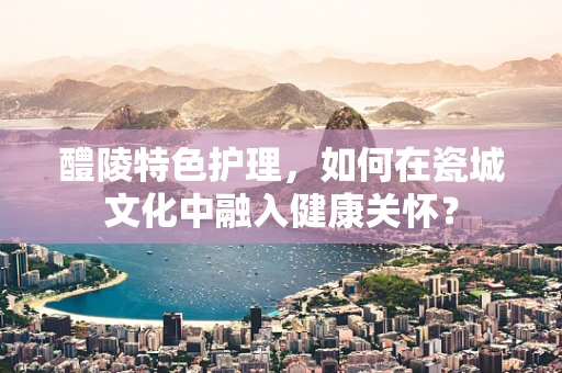 醴陵特色护理，如何在瓷城文化中融入健康关怀？