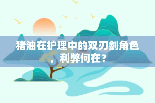 猪油在护理中的双刃剑角色，利弊何在？