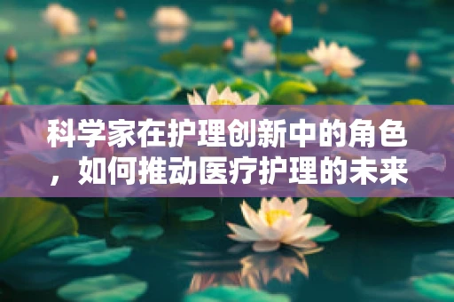 科学家在护理创新中的角色，如何推动医疗护理的未来？