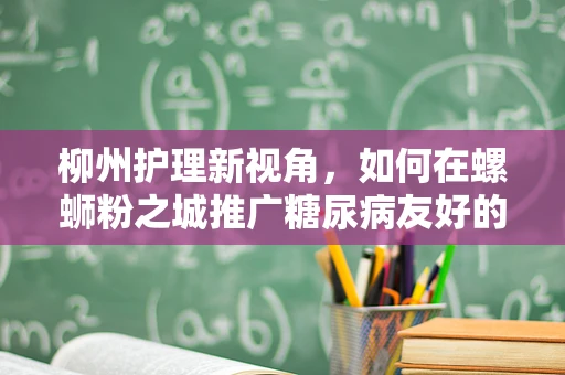 柳州护理新视角，如何在螺蛳粉之城推广糖尿病友好的饮食文化？