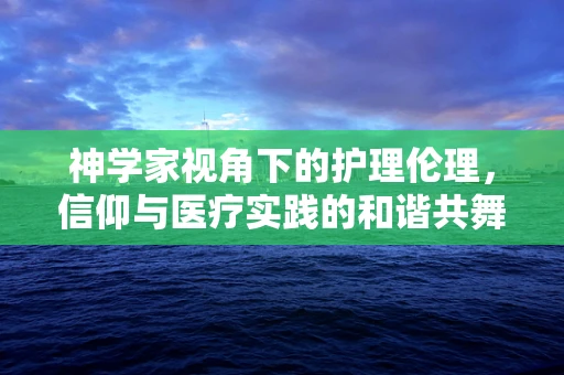 神学家视角下的护理伦理，信仰与医疗实践的和谐共舞