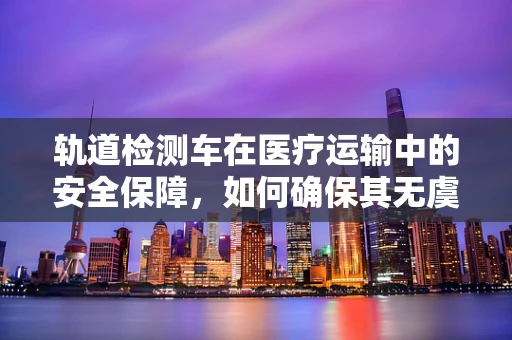 轨道检测车在医疗运输中的安全保障，如何确保其无虞？