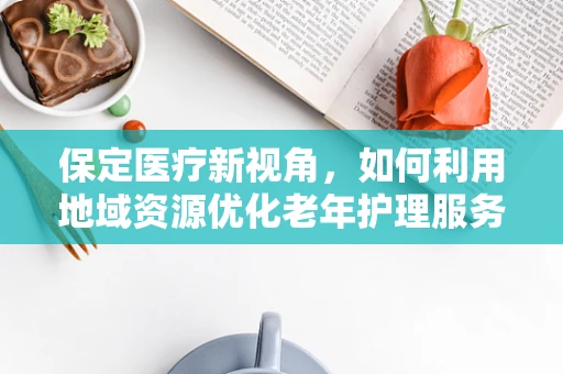 保定医疗新视角，如何利用地域资源优化老年护理服务？