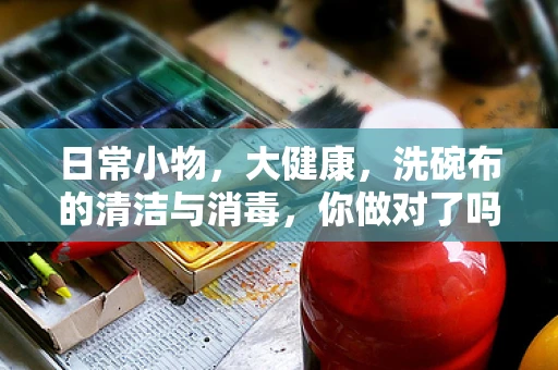 日常小物，大健康，洗碗布的清洁与消毒，你做对了吗？