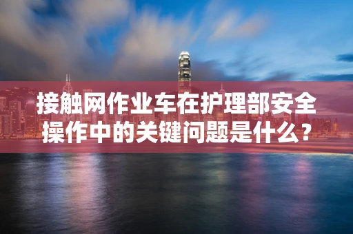 接触网作业车在护理部安全操作中的关键问题是什么？