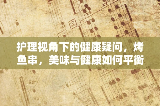 护理视角下的健康疑问，烤鱼串，美味与健康如何平衡？
