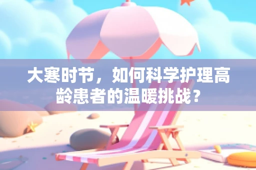 大寒时节，如何科学护理高龄患者的温暖挑战？