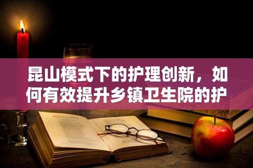 昆山模式下的护理创新，如何有效提升乡镇卫生院的护理服务？