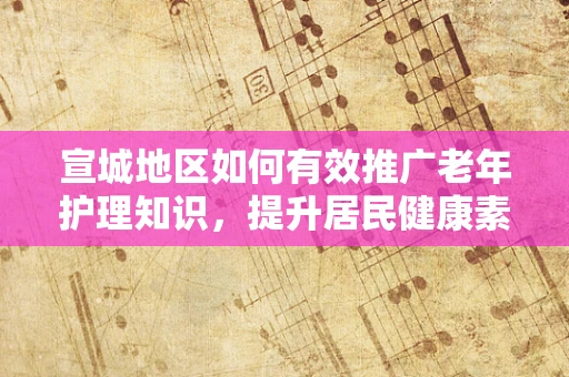 宣城地区如何有效推广老年护理知识，提升居民健康素养？