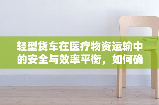 轻型货车在医疗物资运输中的安全与效率平衡，如何确保万无一失？