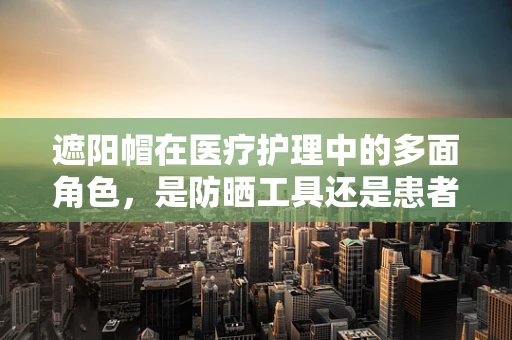 遮阳帽在医疗护理中的多面角色，是防晒工具还是患者身份的隐形标志？