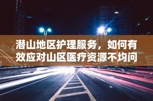潜山地区护理服务，如何有效应对山区医疗资源不均问题？