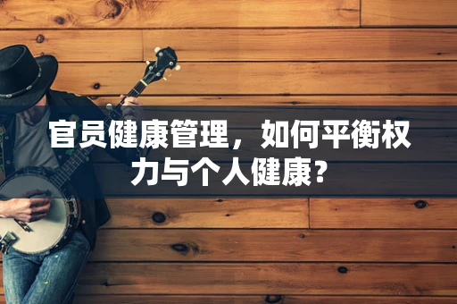 官员健康管理，如何平衡权力与个人健康？