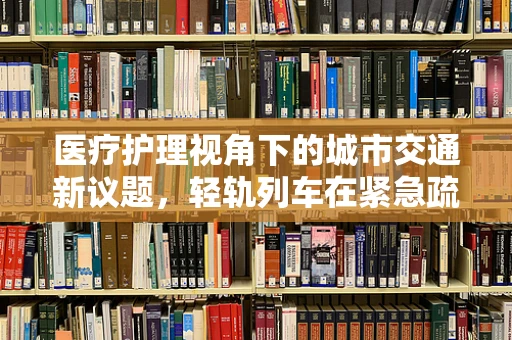 医疗护理视角下的城市交通新议题，轻轨列车在紧急疏散中的应用与挑战