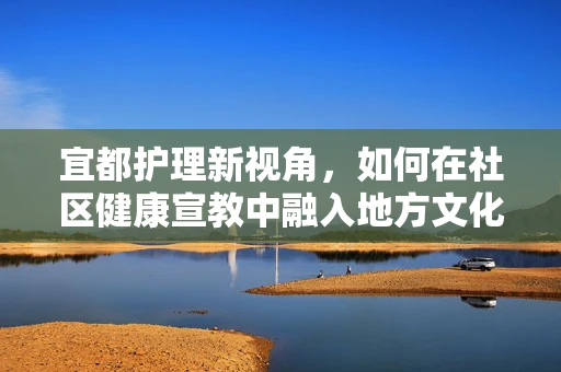 宜都护理新视角，如何在社区健康宣教中融入地方文化特色？