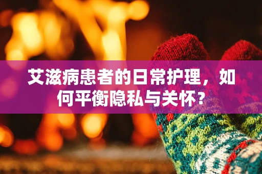 艾滋病患者的日常护理，如何平衡隐私与关怀？