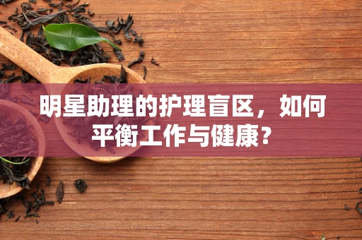 明星助理的护理盲区，如何平衡工作与健康？