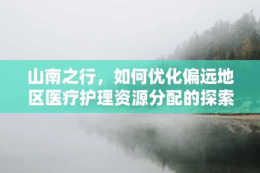 山南之行，如何优化偏远地区医疗护理资源分配的探索？