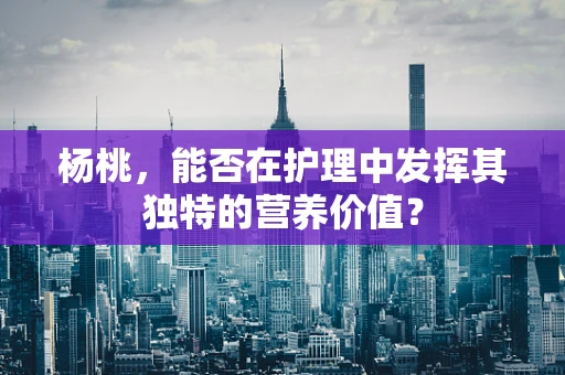 杨桃，能否在护理中发挥其独特的营养价值？