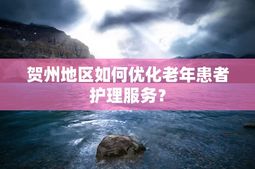 贺州地区如何优化老年患者护理服务？