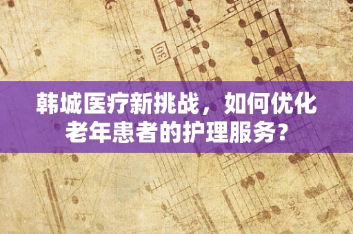 韩城医疗新挑战，如何优化老年患者的护理服务？