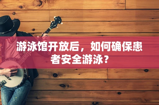 游泳馆开放后，如何确保患者安全游泳？