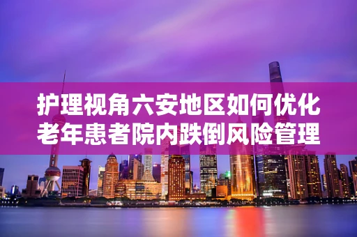 护理视角六安地区如何优化老年患者院内跌倒风险管理？