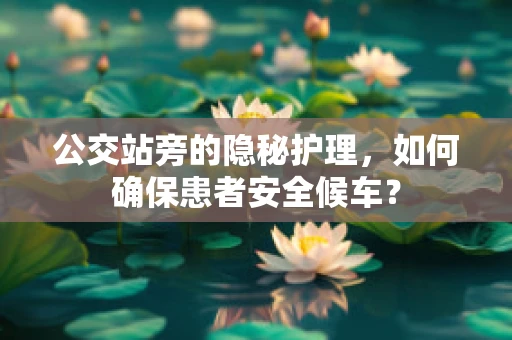 公交站旁的隐秘护理，如何确保患者安全候车？