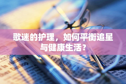 歌迷的护理，如何平衡追星与健康生活？