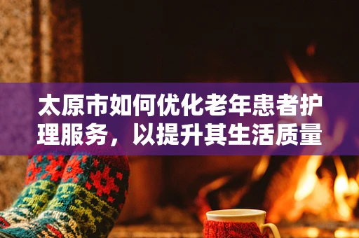 太原市如何优化老年患者护理服务，以提升其生活质量？