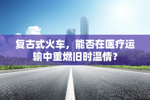 复古式火车，能否在医疗运输中重燃旧时温情？