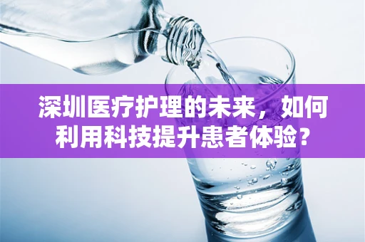 深圳医疗护理的未来，如何利用科技提升患者体验？