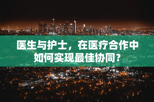 医生与护士，在医疗合作中如何实现最佳协同？