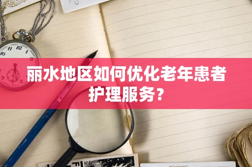丽水地区如何优化老年患者护理服务？